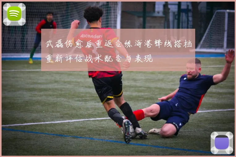 武磊伤愈后重返合练海港锋线搭档重新评估战术配合与表现
