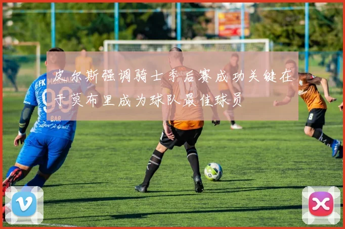 皮尔斯强调骑士季后赛成功关键在于莫布里成为球队最佳球员