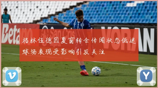 格林伍德因夏窗转会传闻状态低迷球场表现受影响引发关注