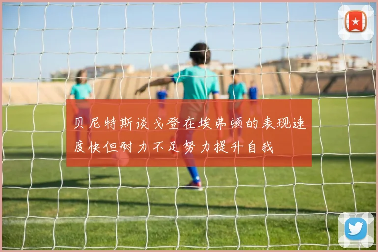 贝尼特斯谈戈登在埃弗顿的表现速度快但耐力不足努力提升自我