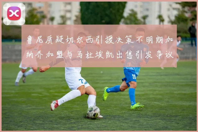 鲁尼质疑切尔西引援决策不明朗加纳乔加盟与马杜埃凯出售引发争议
