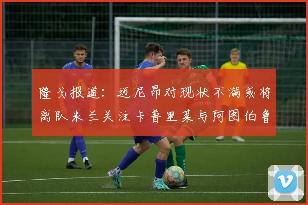 隆戈报道：迈尼昂对现状不满或将离队米兰关注卡普里莱与阿图伯鲁转会动态