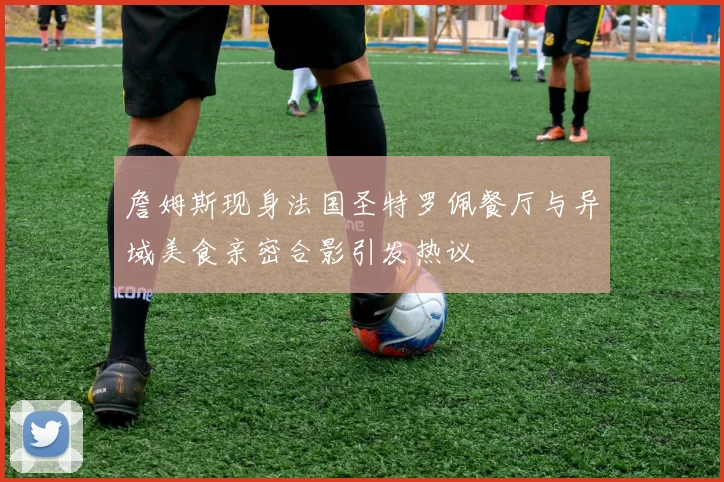 詹姆斯现身法国圣特罗佩餐厅与异域美食亲密合影引发热议
