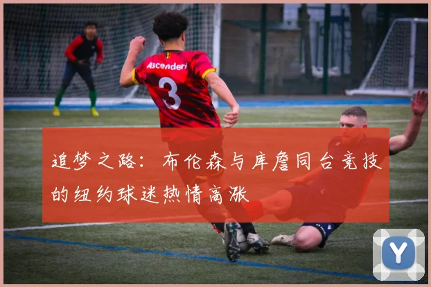 追梦之路：布伦森与库詹同台竞技的纽约球迷热情高涨