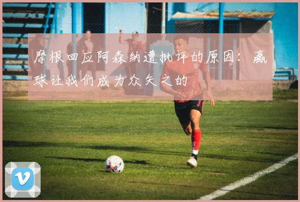 摩根回应阿森纳遭批评的原因：赢球让我们成为众矢之的