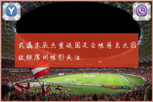 武磊朱辰杰重返国足合练蒋光太因故缺席训练引关注