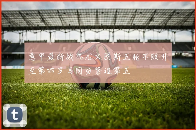 意甲最新战况尤文图斯五轮不败升至第四罗马同分紧追第五