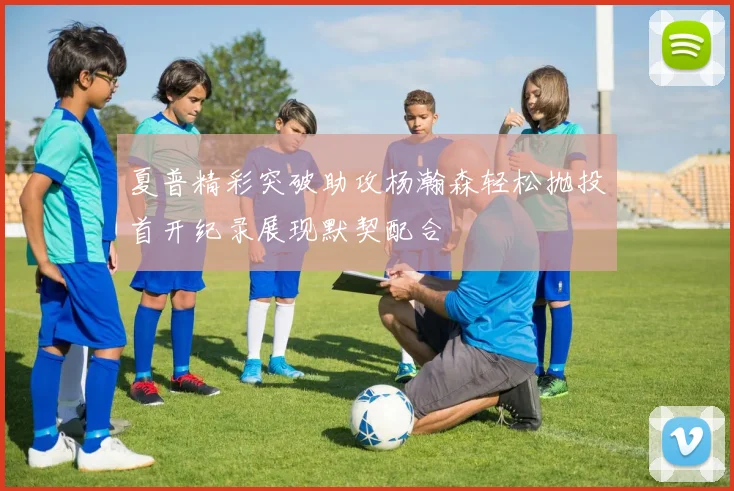 夏普精彩突破助攻杨瀚森轻松抛投首开纪录展现默契配合
