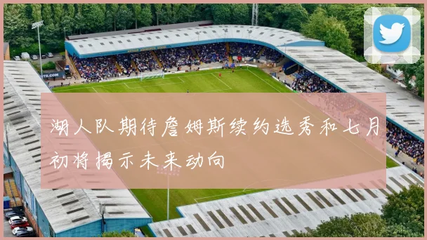 湖人队期待詹姆斯续约选秀和七月初将揭示未来动向