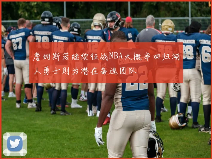 詹姆斯若继续征战NBA大概率回归湖人勇士则为潜在备选团队