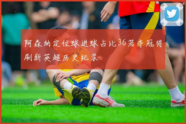 阿森纳定位球进球占比36若夺冠将刷新英超历史纪录