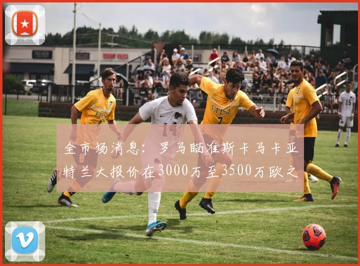 全市场消息：罗马瞄准斯卡马卡亚特兰大报价在3000万至3500万欧之间
