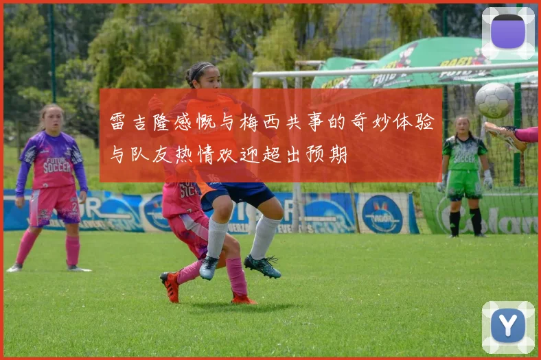 雷吉隆感慨与梅西共事的奇妙体验与队友热情欢迎超出预期