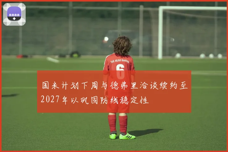 国米计划下周与德弗里洽谈续约至2027年以巩固防线稳定性