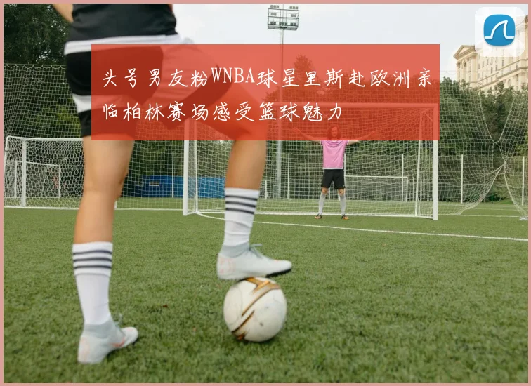 头号男友粉WNBA球星里斯赴欧洲亲临柏林赛场感受篮球魅力