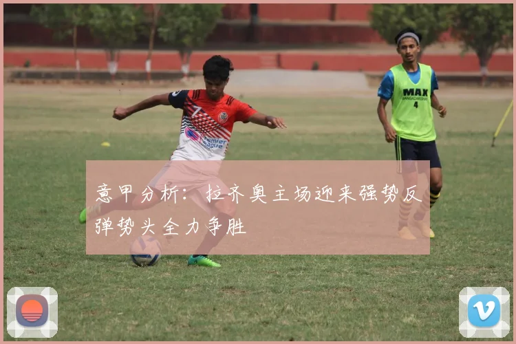 意甲分析：拉齐奥主场迎来强势反弹势头全力争胜