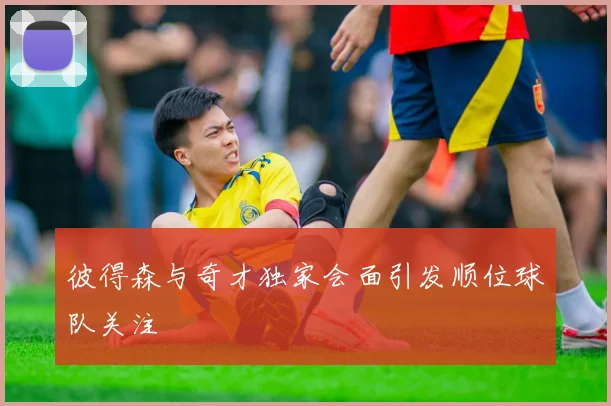 彼得森与奇才独家会面引发顺位球队关注