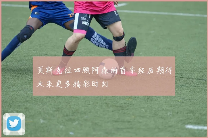 莫斯克拉回顾阿森纳首季经历期待未来更多精彩时刻