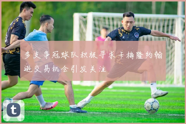 多支争冠球队积极寻求卡梅隆约翰逊交易机会引发关注