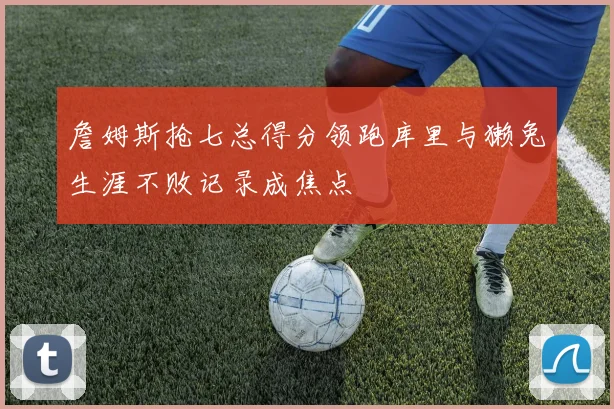詹姆斯抢七总得分领跑库里与獭兔生涯不败记录成焦点